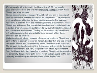 Why do people fall in love with the Chanel brand? Why do people 
trust the brand? There are two main marketing strategies which make 
Chanel gain a big success. 
Master the customer psychology: CHANEL not only aim in the original 
product function or interest fluctuation for the product. The perceptual 
level but also pay attention to finely packing products. For example: 
nowadays, in order to meet the increasing demand of customers’ sense, 
Chanel lady will open a few upscale fashion shops and trendy boutiques 
in certain area which can let customers to try overall model in a relaxed 
and comfortable environment. The key to the success of Chanel is not 
only selling products, but also establishing a concept which these 
principles can be finished. 
Marketing gimmick clever: speaking of marketing products, Chanel lady is 
born writers, in addition to wear on herself, besides that she also invited 
her family, friends, and contemporary model to endorse their products. 
She sprayed No.5 perfume in all the fitting room and gave it to the most 
cherished customers. But Karl, The practice of lattice Fiji is different 
from the Chanel lady; Karl Lagerfeld is made of Chanel clothing modeling. 
He personally designed and palm mirror for all fashion event, at the same 
time play a chief designer and spokesman of the Angle Color. 
 