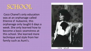SCHOOL
Coco Chanel’s only education
was at an orphanage called
Etienne d' Aubazine, this
orphanage only taught 6 days a
week. She only learned how to
become a basic seamstress at
this school. She learned more
technique and style from her
family such as Aunt's.
 