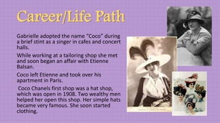 Career/Life Path
Gabrielle adopted the name “Coco” during
a brief stint as a singer in cafes and concert
halls.
While working at a tailoring shop she met
and soon began an affair with Etienne
Balsan.
Coco left Etienne and took over his
apartment in Paris.
Coco Chanels first shop was a hat shop,
which was open in 1908. Two wealthy men
helped her open this shop. Her simple hats
became very famous. She soon started
clothing.
 