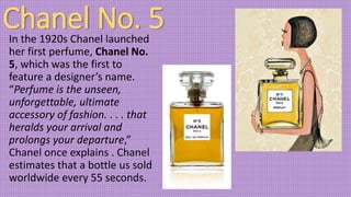 Chanel No. 5In the 1920s Chanel launched
her first perfume, Chanel No.
5, which was the first to
feature a designer’s name.
“Perfume is the unseen,
unforgettable, ultimate
accessory of fashion. . . . that
heralds your arrival and
prolongs your departure,”
Chanel once explains . Chanel
estimates that a bottle us sold
worldwide every 55 seconds.
 