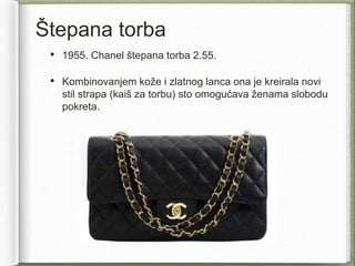 Štepana torba
• 1955. Chanel štepana torba 2.55.
• Kombinovanjem kože i zlatnog lanca ona je kreirala novi
stil strapa (kaiš za torbu) sto omogućava ženama slobodu
pokreta.
 