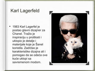 Karl Lagerfeld
• 1983 Karl Lagerfel je
postao glavni dizajner za
Chanel. Tražio je
inspiraciju u prošlosti i
uklopio je detalje i
materijale koje je Šanel
koristila. Zadržao je
karakteristike dizajna ali i
pomogao da se odeća ove
kuće uklopi sa
savremenom modom.
 