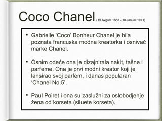 Coco Chanel(19.Avgust.1883 - 10.Januar.1971)
• Gabrielle ‘Coco’ Bonheur Chanel je bila
poznata francuska modna kreatorka i osnivač
marke Chanel.
• Osnim odeće ona je dizajnirala nakit, tašne i
parfeme. Ona je prvi modni kreator koji je
lansirao svoj parfem, i danas popularan
‘Chanel No.5’.
• Paul Poiret i ona su zaslužni za oslobodjenje
žena od korseta (siluete korseta).
 