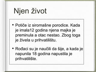 Njen život
• Potiče iz siromašne porodice. Kada
je imala12 godina njena majka je
preminula a otac nestao. Zbog toga
je živela u prihvatilištu.
• Rođaci su je naučili da šije, a kada je
napunila 18 godina napustila je
prihvatilište.
 