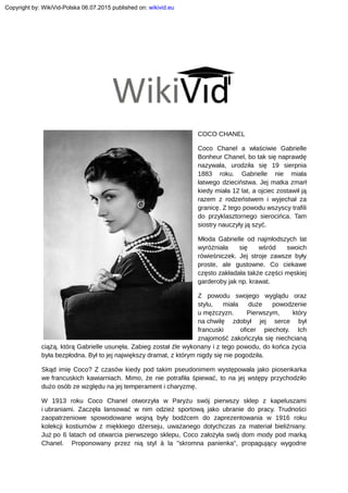 COCO CHANEL
Coco Chanel a właściwie Gabrielle
Bonheur Chanel, bo tak się naprawdę
nazywała, urodziła się 19 sierpnia
1883 roku. Gabrielle nie miała
łatwego dzieciństwa. Jej matka zmarł
kiedy miała 12 lat, a ojciec zostawił ją
razem z rodzeństwem i wyjechał za
granicę. Z tego powodu wszyscy trafili
do przyklasztornego sierocińca. Tam
siostry nauczyły ją szyć.
Młoda Gabrielle od najmłodszych lat
wyróżniała się wśród swoich
rówieśniczek. Jej stroje zawsze były
proste, ale gustowne. Co ciekawe
często zakładała także części męskiej
garderoby jak np. krawat.
Z powodu swojego wyglądu oraz
stylu, miała duże powodzenie
u mężczyzn. Pierwszym, który
na chwilę zdobył jej serce był
francuski oficer piechoty. Ich
znajomość zakończyła się niechcianą
ciążą, którą Gabrielle usunęła. Zabieg został źle wykonany i z tego powodu, do końca życia
była bezpłodna. Był to jej największy dramat, z którym nigdy się nie pogodziła.
Skąd imię Coco? Z czasów kiedy pod takim pseudonimem występowała jako piosenkarka
we francuskich kawiarniach. Mimo, że nie potrafiła śpiewać, to na jej wstępy przychodziło
dużo osób ze względu na jej temperament i charyzmę.
W 1913 roku Coco Chanel otworzyła w Paryżu swój pierwszy sklep z kapeluszami
i ubraniami. Zaczęła lansować w nim odzież sportową jako ubranie do pracy. Trudności
zaopatrzeniowe spowodowane wojną były bodźcem do zaprezentowania w 1916 roku
kolekcji kostiumów z miękkiego dżerseju, uważanego dotychczas za materiał bieliźniany.
Już po 6 latach od otwarcia pierwszego sklepu, Coco założyła swój dom mody pod marką
Chanel. Proponowany przez nią styl à la "skromna panienka", propagujący wygodne
Copyright by: WikiVid-Polska 06.07.2015 published on: wikivid.eu
 