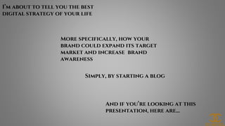 I’m about to tell you the best
digital strategy of your life
More specifically, how your
brand could expand its target
market and increase brand
awareness
Simply, by starting a blog
And if you’re looking at this
presentation, here are...
 