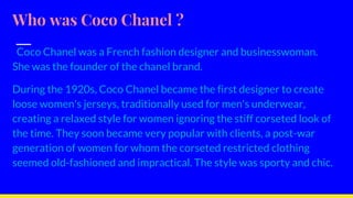 Who was Coco Chanel ?
Coco Chanel was a French fashion designer and businesswoman.
She was the founder of the chanel brand.
During the 1920s, Coco Chanel became the first designer to create
loose women's jerseys, traditionally used for men's underwear,
creating a relaxed style for women ignoring the stiff corseted look of
the time. They soon became very popular with clients, a post-war
generation of women for whom the corseted restricted clothing
seemed old-fashioned and impractical. The style was sporty and chic.
 