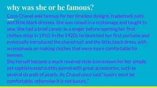 why was she or he famous?
Coco Chanel was famous for her timeless designs, trademark suits
and little black dresses. She was raised in a orphanage and taught to
sew. She had a brief career as a singer before opening her first
clothes shop in 1910. In the 1920s he launched her first perfume and
eventually introduced the chanel suit and the little black dress, with
an emphasis on making clothes that were more comfortable for
women.
She herself became a much revered style icon known for her simple
yet sophisticated outfits paired with great accessories, such as
several strands of pearls. As Chanel once said,“luxury must be
comfortable, otherwise it is not luxury.”
 