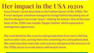 Her impact in the USA 1920s
Coco Chanel, can be described as the Fashion Queen of the 1920s. The
French designer somehow managed to change fashion becoming one of
the first designers to create ‘looser’ clothing for women. One of the main
looks of the 1920s was notably ‘flapper fashion’ which espoused an
androgynous appearance.
She contributed to this craze by taking inspiration from men’s clothing
such as sailor suits, turning them into something chic and sophisticated.
She used masculine materials such as jersey and ignored the structure of
the 1920s corset to create pieces with boyish charm.
 