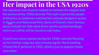 Her impact in the USA 1920s
Her signature row of pearls helped to maintain the elegant look
the women of the 1920s desired. This style inspired the people
of America, as audiences watched her costume designs in action
in theatre and Hollywood films. Some of Chanel’s more famous
pieces include her little black dress and the quilted handbags
which can still be still be found on sale today.
Chanel was a busy woman during the 1920s, not only focusing
on her fashion range but also introducing her floral smelling
‘Chanel No.5’ perfume in 1922, which is just as popular ninety
years later.
 