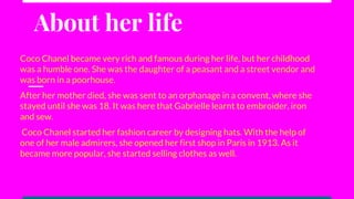 About her life
Coco Chanel became very rich and famous during her life, but her childhood
was a humble one. She was the daughter of a peasant and a street vendor and
was born in a poorhouse.
After her mother died, she was sent to an orphanage in a convent, where she
stayed until she was 18. It was here that Gabrielle learnt to embroider, iron
and sew.
Coco Chanel started her fashion career by designing hats. With the help of
one of her male admirers, she opened her first shop in Paris in 1913. As it
became more popular, she started selling clothes as well.
 