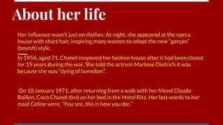 About her life
Her influence wasn’t just on clothes. At night, she appeared at the opera
house with short hair, inspiring many women to adopt the new “garçon”
(boyish) style.
In 1954, aged 71, Chanel reopened her fashion house after it had been closed
for 15 years during the war. She told the actress Marlene Dietrich it was
because she was “dying of boredom”.
On 10 January 1971, after returning from a walk with her friend Claude
Baillen, Coco Chanel died on her bed in the Hotel Ritz. Her last words to her
maid Celine were, “You see, this is how you die.”
 