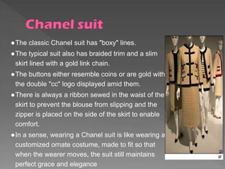 ●The classic Chanel suit has "boxy" lines.
●The typical suit also has braided trim and a slim
skirt lined with a gold link chain.
●The buttons either resemble coins or are gold with
the double "cc" logo displayed amid them.
●There is always a ribbon sewed in the waist of the
skirt to prevent the blouse from slipping and the
zipper is placed on the side of the skirt to enable
comfort.
●In a sense, wearing a Chanel suit is like wearing a
customized ornate costume, made to fit so that
when the wearer moves, the suit still maintains
perfect grace and elegance
 