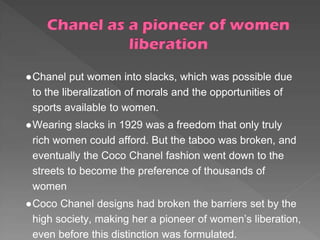 ●Chanel put women into slacks, which was possible due
to the liberalization of morals and the opportunities of
sports available to women.
●Wearing slacks in 1929 was a freedom that only truly
rich women could afford. But the taboo was broken, and
eventually the Coco Chanel fashion went down to the
streets to become the preference of thousands of
women
●Coco Chanel designs had broken the barriers set by the
high society, making her a pioneer of women’s liberation,
even before this distinction was formulated.
 