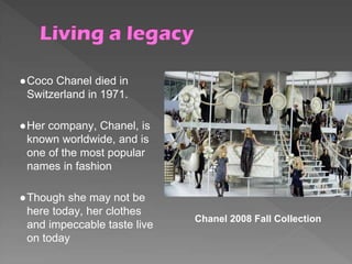 ●Coco Chanel died in
Switzerland in 1971.
●Her company, Chanel, is
known worldwide, and is
one of the most popular
names in fashion
●Though she may not be
here today, her clothes
and impeccable taste live
on today
Chanel 2008 Fall Collection
 