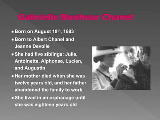 ●Born on August 19th, 1883
●Born to Albert Chanel and
Jeanne Devolle
●She had five siblings: Julie,
Antoinette, Alphonse, Lucien,
and Augustin
●Her mother died when she was
twelve years old, and her father
abandoned the family to work
●She lived in an orphanage until
she was eighteen years old
 