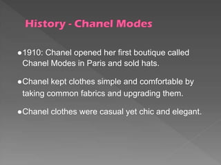 ●1910: Chanel opened her first boutique called
Chanel Modes in Paris and sold hats.
●Chanel kept clothes simple and comfortable by
taking common fabrics and upgrading them.
●Chanel clothes were casual yet chic and elegant.
 