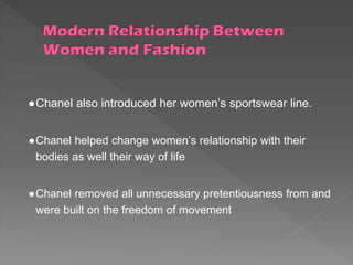 ●Chanel also introduced her women’s sportswear line.
●Chanel helped change women’s relationship with their
bodies as well their way of life
●Chanel removed all unnecessary pretentiousness from and
were built on the freedom of movement
 
