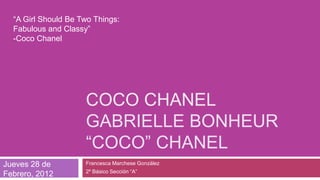 “A Girl Should Be Two Things:
  Fabulous and Classy”
  -Coco Chanel




                     COCO CHANEL
                     GABRIELLE BONHEUR
                     “COCO” CHANEL
Jueves 28 de         Francesca Marchese González
                     2º Básico Sección “A”
Febrero, 2012
 