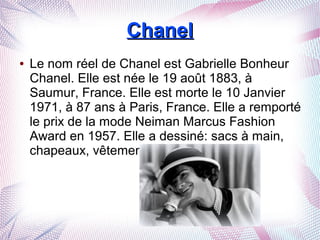 ChanelChanel
● Le nom réel de Chanel est Gabrielle Bonheur
Chanel. Elle est née le 19 août 1883, à
Saumur, France. Elle est morte le 10 Janvier
1971, à 87 ans à Paris, France. Elle a remporté
le prix de la mode Neiman Marcus Fashion
Award en 1957. Elle a dessiné: sacs à main,
chapeaux, vêtements, compléments...
 