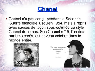 ChanelChanel
● Chanel n'a pas conçu pendant la Seconde
Guerre mondiale jusqu'en 1954, mais a repris
avec succès de façon sous-estimée au style
Chanel du temps. Son Chanel n ° 5, l'un des
parfums créés, est devenu célèbre dans le
monde entier.
 