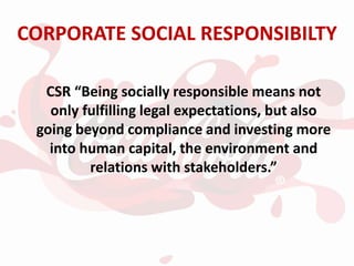 CORPORATE SOCIAL RESPONSIBILTY
CSR “Being socially responsible means not
only fulfilling legal expectations, but also
going beyond compliance and investing more
into human capital, the environment and
relations with stakeholders.”
 