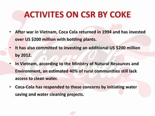 ACTIVITES ON CSR BY COKE
• After war in Vietnam, Coca Cola returned in 1994 and has invested
over US $200 million with bottling plants.
• It has also committed to investing an additional US $200 million
by 2012.
• In Vietnam, according to the Ministry of Natural Resources and
Environment, an estimated 40% of rural communities still lack
access to clean water.
• Coca-Cola has responded to these concerns by initiating water
saving and water cleaning projects.
 