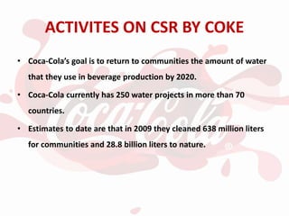 ACTIVITES ON CSR BY COKE
• Coca-Cola’s goal is to return to communities the amount of water
that they use in beverage production by 2020.
• Coca-Cola currently has 250 water projects in more than 70
countries.
• Estimates to date are that in 2009 they cleaned 638 million liters
for communities and 28.8 billion liters to nature.
 