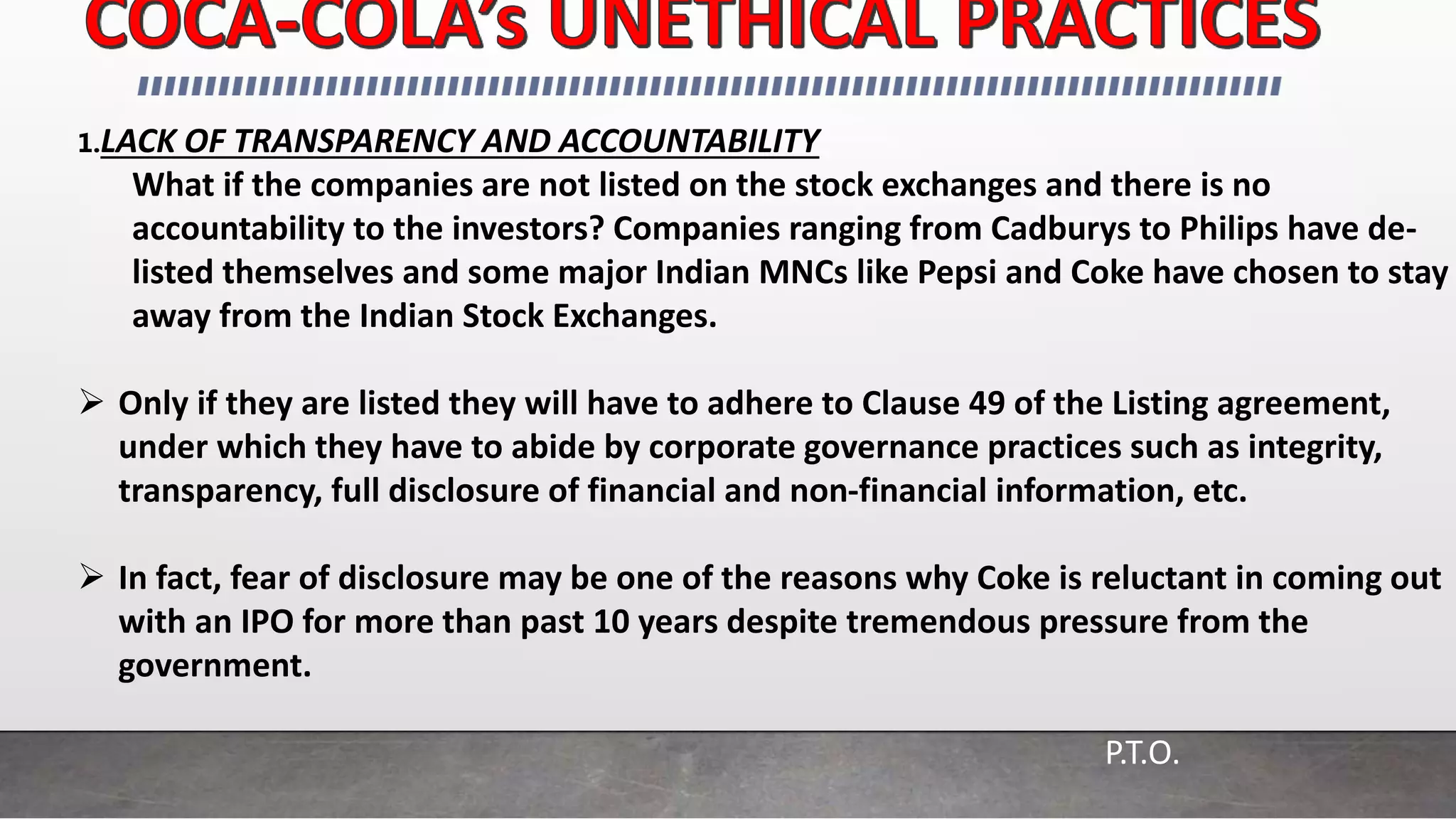 1.LACK OF TRANSPARENCY AND ACCOUNTABILITY
What if the companies are not listed on the stock exchanges and there is no
accountability to the investors? Companies ranging from Cadburys to Philips have de-
listed themselves and some major Indian MNCs like Pepsi and Coke have chosen to stay
away from the Indian Stock Exchanges.
 Only if they are listed they will have to adhere to Clause 49 of the Listing agreement,
under which they have to abide by corporate governance practices such as integrity,
transparency, full disclosure of financial and non-financial information, etc.
 In fact, fear of disclosure may be one of the reasons why Coke is reluctant in coming out
with an IPO for more than past 10 years despite tremendous pressure from the
government.
P.T.O.
 
