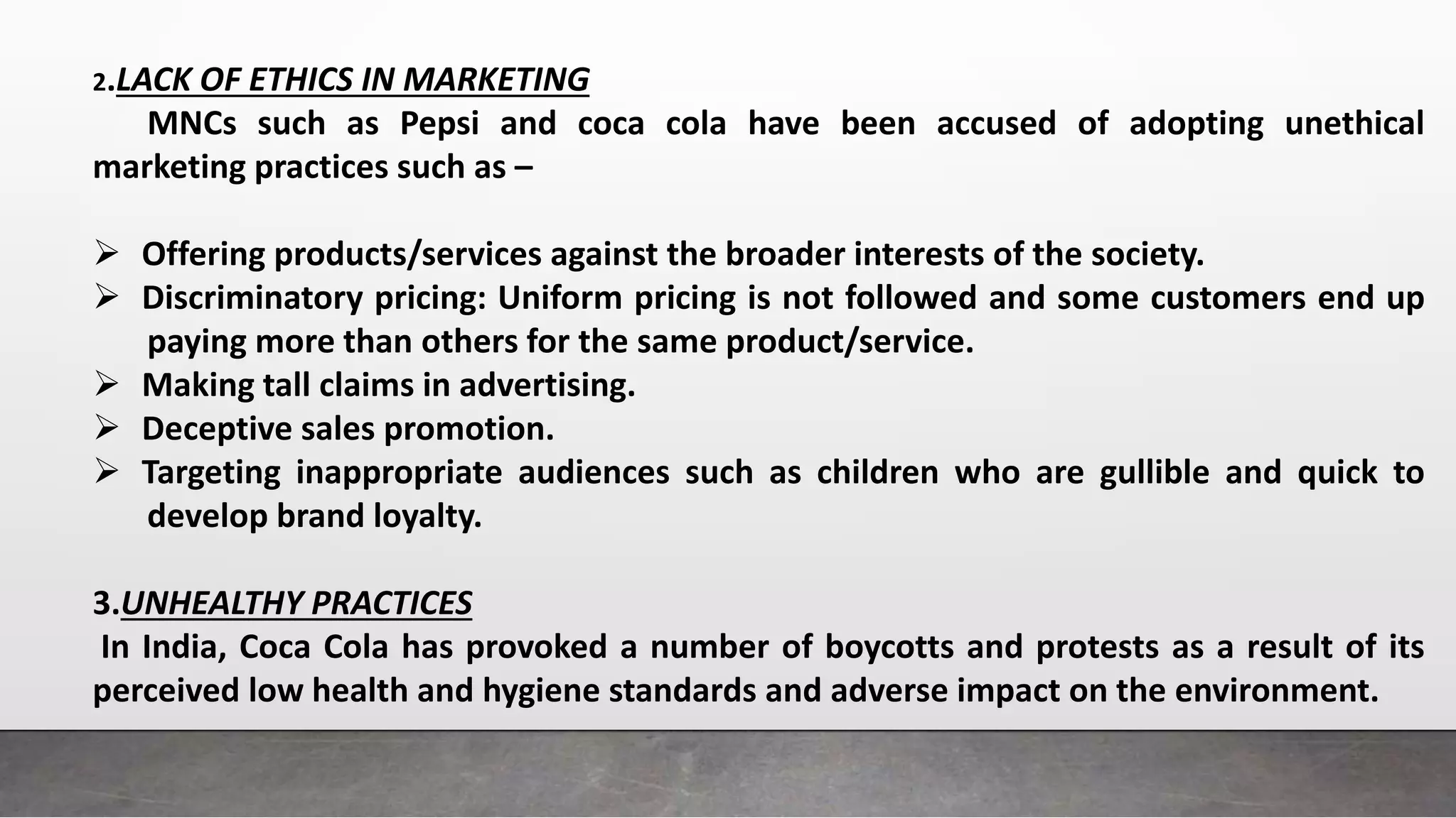 2.LACK OF ETHICS IN MARKETING
MNCs such as Pepsi and coca cola have been accused of adopting unethical
marketing practices such as –
 Offering products/services against the broader interests of the society.
 Discriminatory pricing: Uniform pricing is not followed and some customers end up
paying more than others for the same product/service.
 Making tall claims in advertising.
 Deceptive sales promotion.
 Targeting inappropriate audiences such as children who are gullible and quick to
develop brand loyalty.
3.UNHEALTHY PRACTICES
In India, Coca Cola has provoked a number of boycotts and protests as a result of its
perceived low health and hygiene standards and adverse impact on the environment.
 
