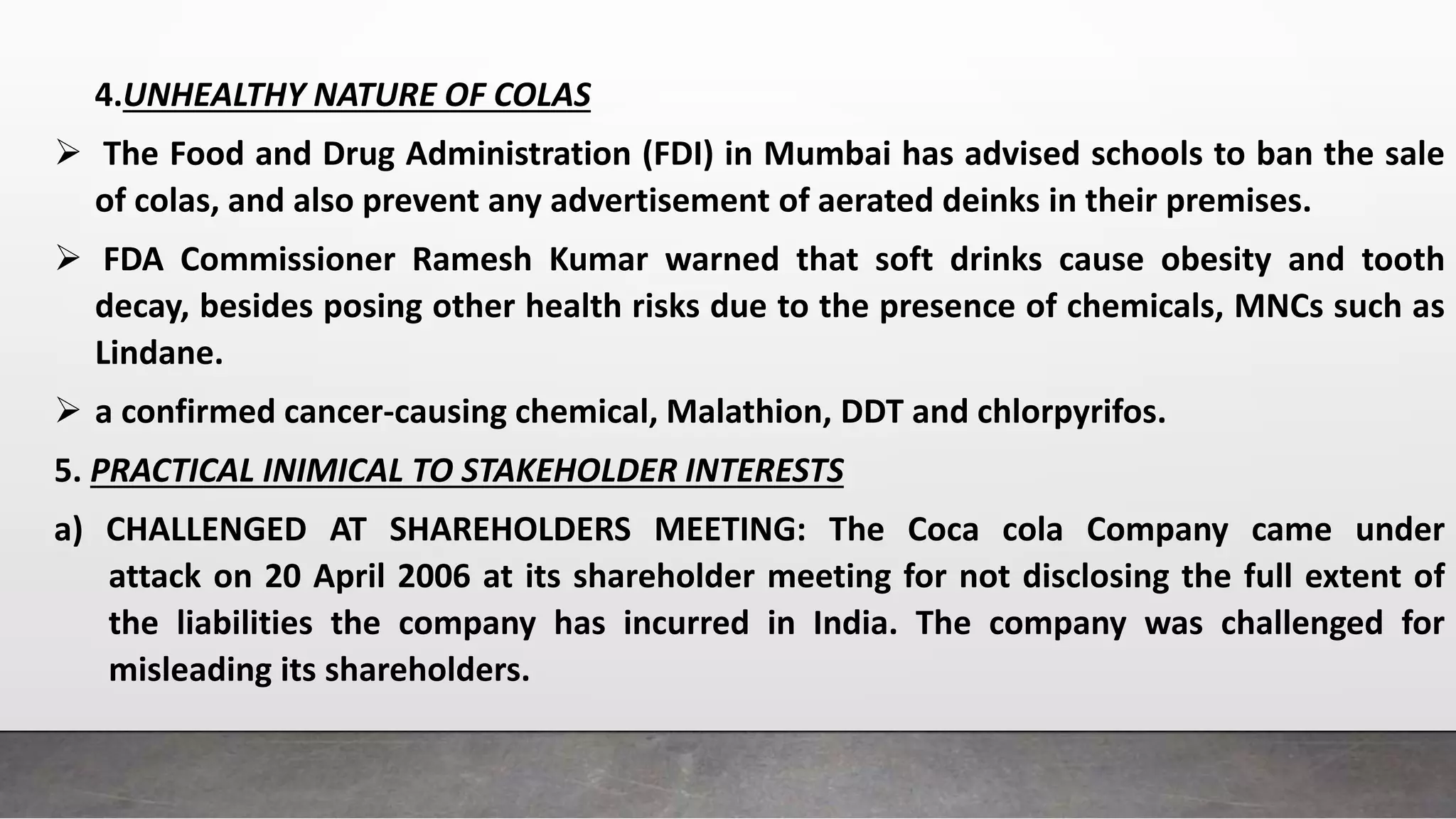 4.UNHEALTHY NATURE OF COLAS
 The Food and Drug Administration (FDI) in Mumbai has advised schools to ban the sale
of colas, and also prevent any advertisement of aerated deinks in their premises.
 FDA Commissioner Ramesh Kumar warned that soft drinks cause obesity and tooth
decay, besides posing other health risks due to the presence of chemicals, MNCs such as
Lindane.
 a confirmed cancer-causing chemical, Malathion, DDT and chlorpyrifos.
5. PRACTICAL INIMICAL TO STAKEHOLDER INTERESTS
a) CHALLENGED AT SHAREHOLDERS MEETING: The Coca cola Company came under
attack on 20 April 2006 at its shareholder meeting for not disclosing the full extent of
the liabilities the company has incurred in India. The company was challenged for
misleading its shareholders.
 