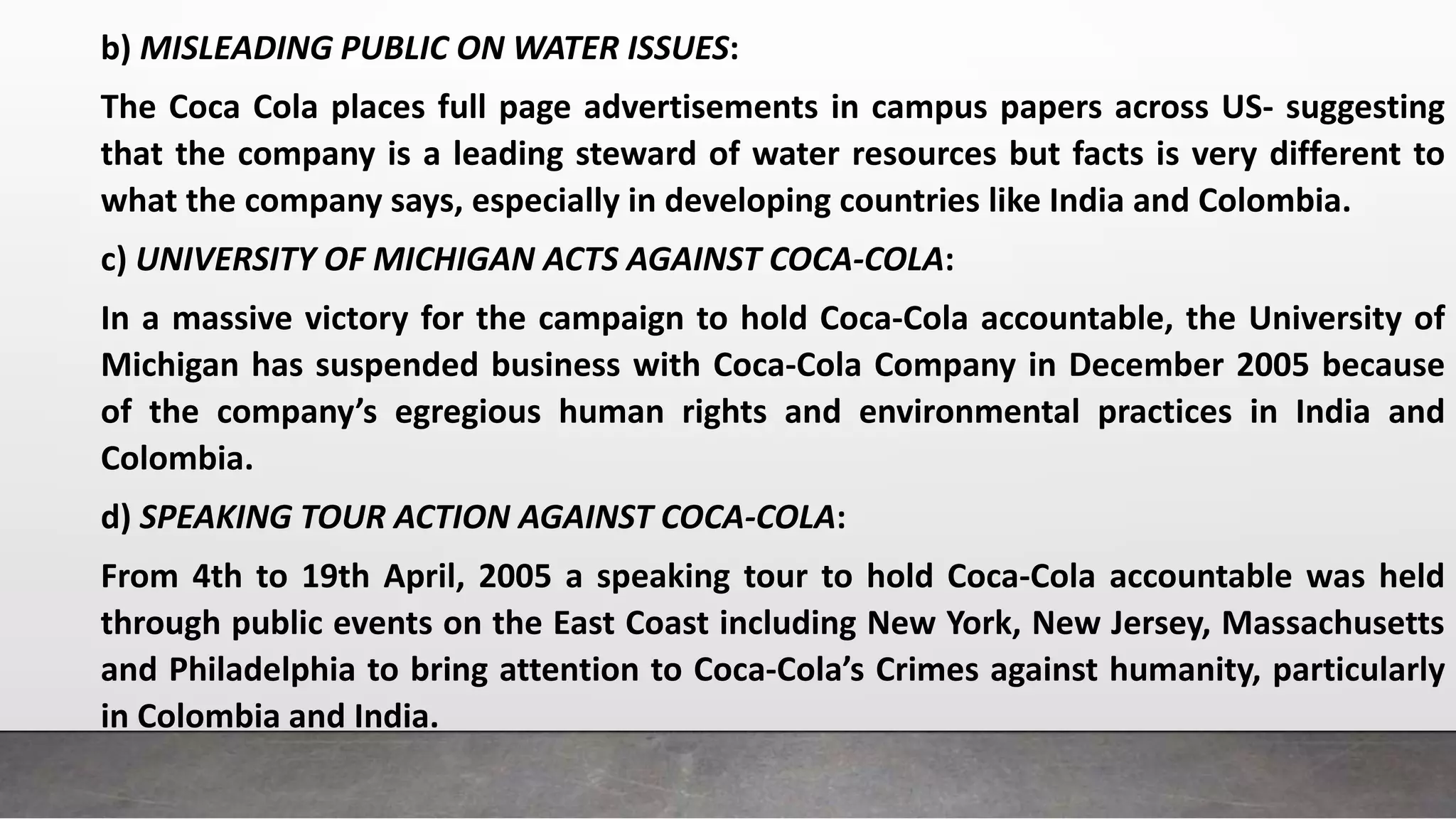 b) MISLEADING PUBLIC ON WATER ISSUES:
The Coca Cola places full page advertisements in campus papers across US- suggesting
that the company is a leading steward of water resources but facts is very different to
what the company says, especially in developing countries like India and Colombia.
c) UNIVERSITY OF MICHIGAN ACTS AGAINST COCA-COLA:
In a massive victory for the campaign to hold Coca-Cola accountable, the University of
Michigan has suspended business with Coca-Cola Company in December 2005 because
of the company’s egregious human rights and environmental practices in India and
Colombia.
d) SPEAKING TOUR ACTION AGAINST COCA-COLA:
From 4th to 19th April, 2005 a speaking tour to hold Coca-Cola accountable was held
through public events on the East Coast including New York, New Jersey, Massachusetts
and Philadelphia to bring attention to Coca-Cola’s Crimes against humanity, particularly
in Colombia and India.
 