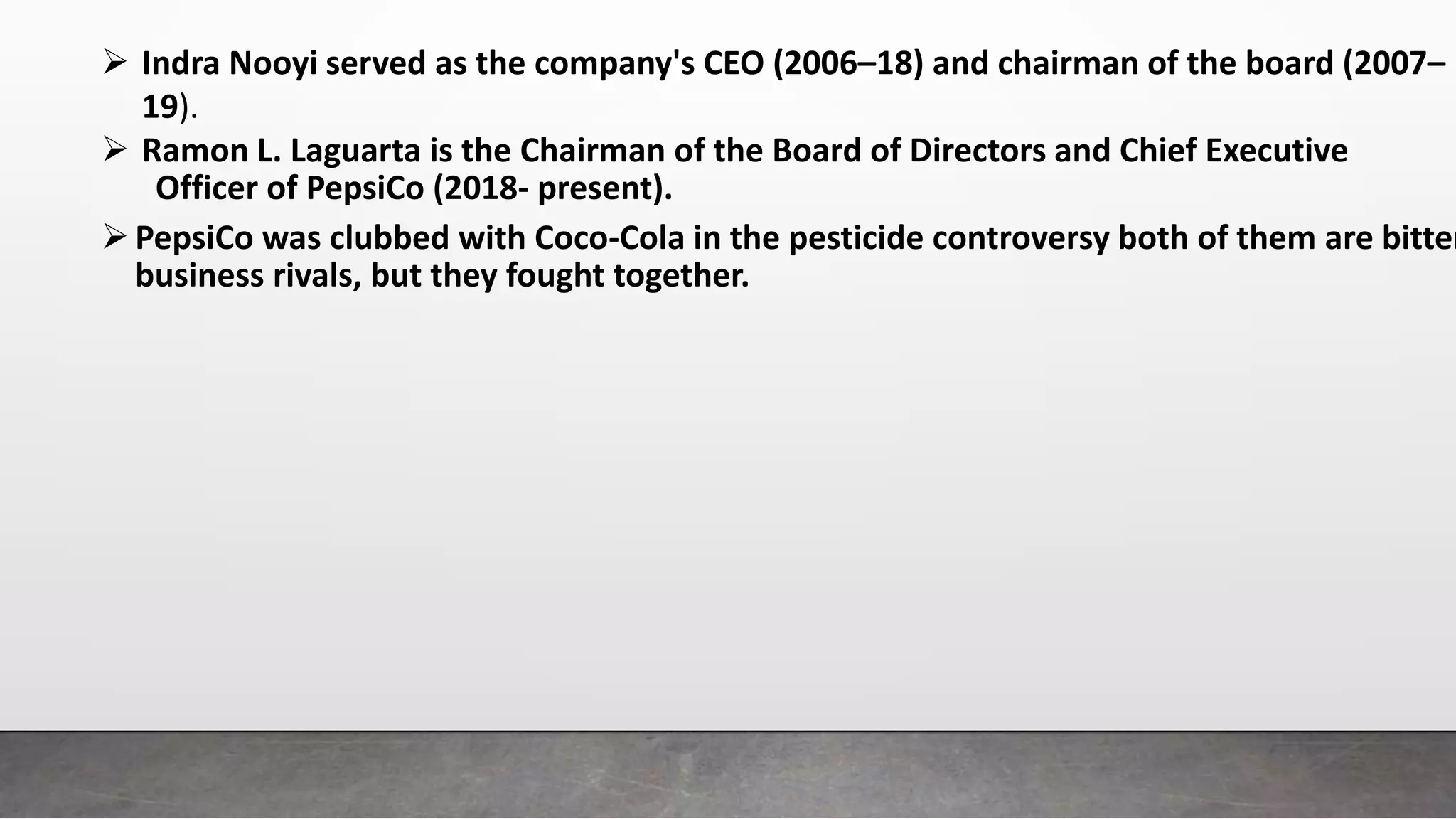  Indra Nooyi served as the company's CEO (2006–18) and chairman of the board (2007–
19).
 Ramon L. Laguarta is the Chairman of the Board of Directors and Chief Executive
Officer of PepsiCo (2018- present).
PepsiCo was clubbed with Coco-Cola in the pesticide controversy both of them are bitter
business rivals, but they fought together.
 