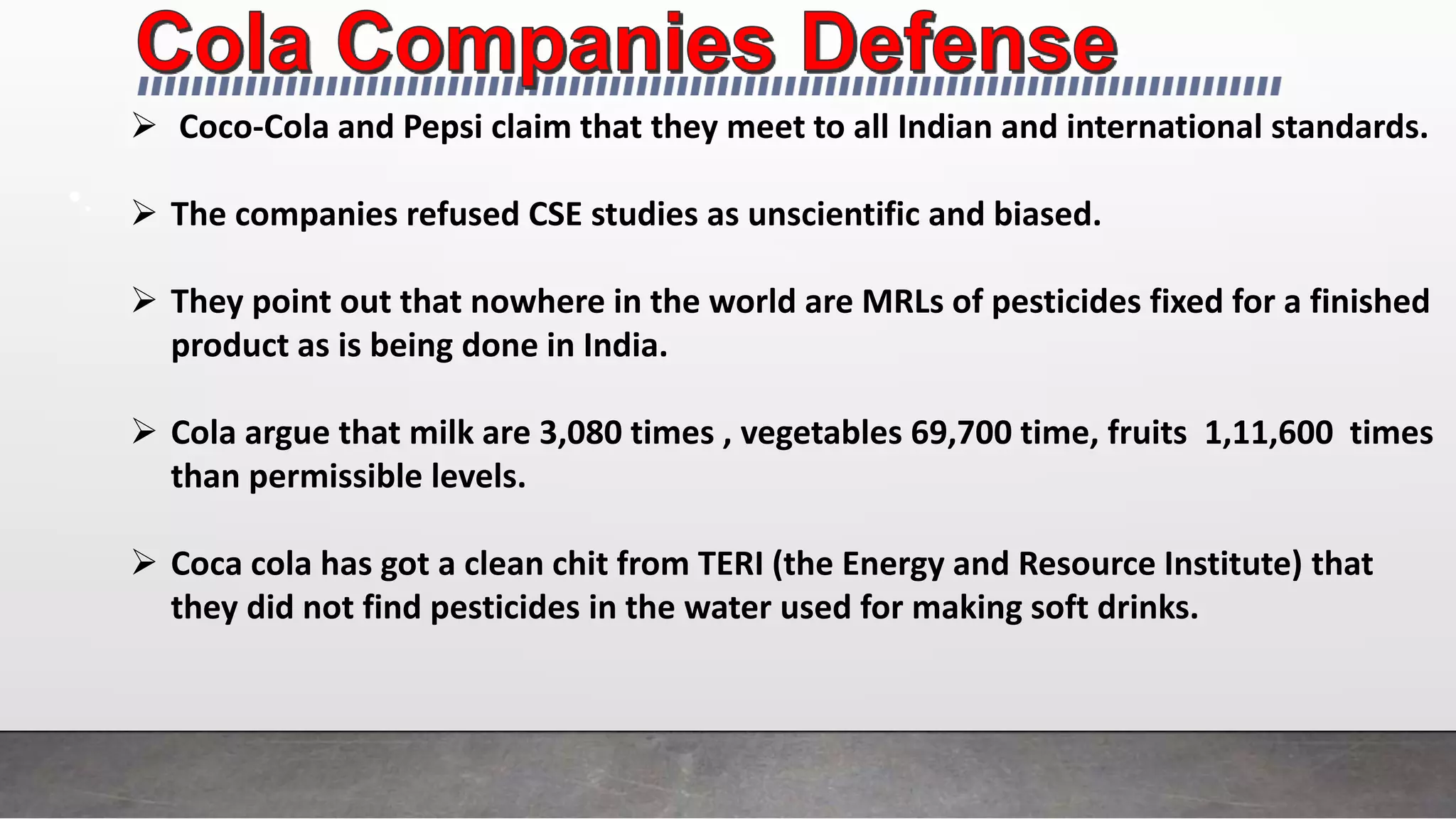 •.
 Coco-Cola and Pepsi claim that they meet to all Indian and international standards.
 The companies refused CSE studies as unscientific and biased.
 They point out that nowhere in the world are MRLs of pesticides fixed for a finished
product as is being done in India.
 Cola argue that milk are 3,080 times , vegetables 69,700 time, fruits 1,11,600 times
than permissible levels.
 Coca cola has got a clean chit from TERI (the Energy and Resource Institute) that
they did not find pesticides in the water used for making soft drinks.
 