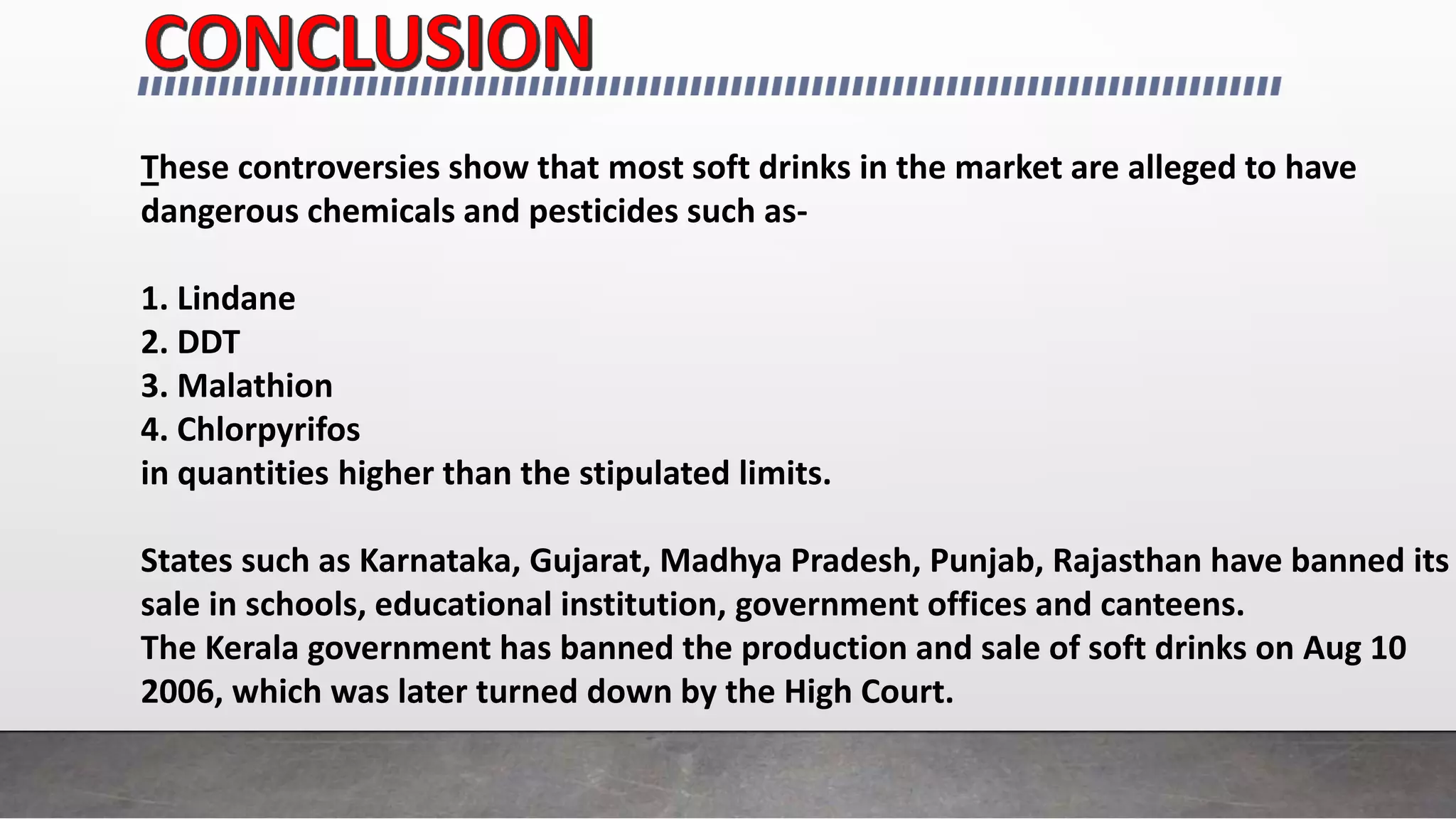 These controversies show that most soft drinks in the market are alleged to have
dangerous chemicals and pesticides such as-
1. Lindane
2. DDT
3. Malathion
4. Chlorpyrifos
in quantities higher than the stipulated limits.
States such as Karnataka, Gujarat, Madhya Pradesh, Punjab, Rajasthan have banned its
sale in schools, educational institution, government offices and canteens.
The Kerala government has banned the production and sale of soft drinks on Aug 10
2006, which was later turned down by the High Court.
 