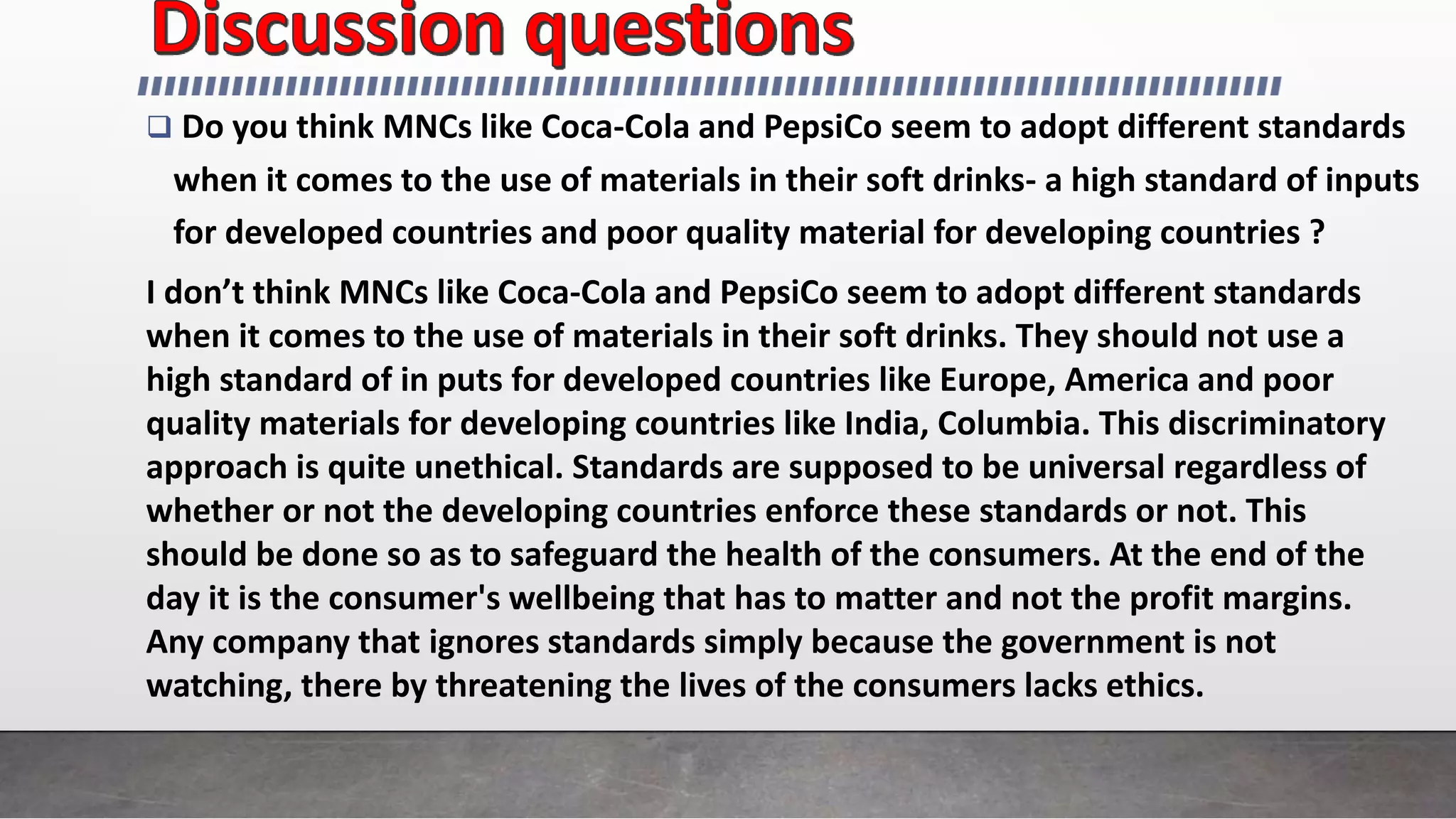  Do you think MNCs like Coca-Cola and PepsiCo seem to adopt different standards
when it comes to the use of materials in their soft drinks- a high standard of inputs
for developed countries and poor quality material for developing countries ?
I don’t think MNCs like Coca-Cola and PepsiCo seem to adopt different standards
when it comes to the use of materials in their soft drinks. They should not use a
high standard of in puts for developed countries like Europe, America and poor
quality materials for developing countries like India, Columbia. This discriminatory
approach is quite unethical. Standards are supposed to be universal regardless of
whether or not the developing countries enforce these standards or not. This
should be done so as to safeguard the health of the consumers. At the end of the
day it is the consumer's wellbeing that has to matter and not the profit margins.
Any company that ignores standards simply because the government is not
watching, there by threatening the lives of the consumers lacks ethics.
 