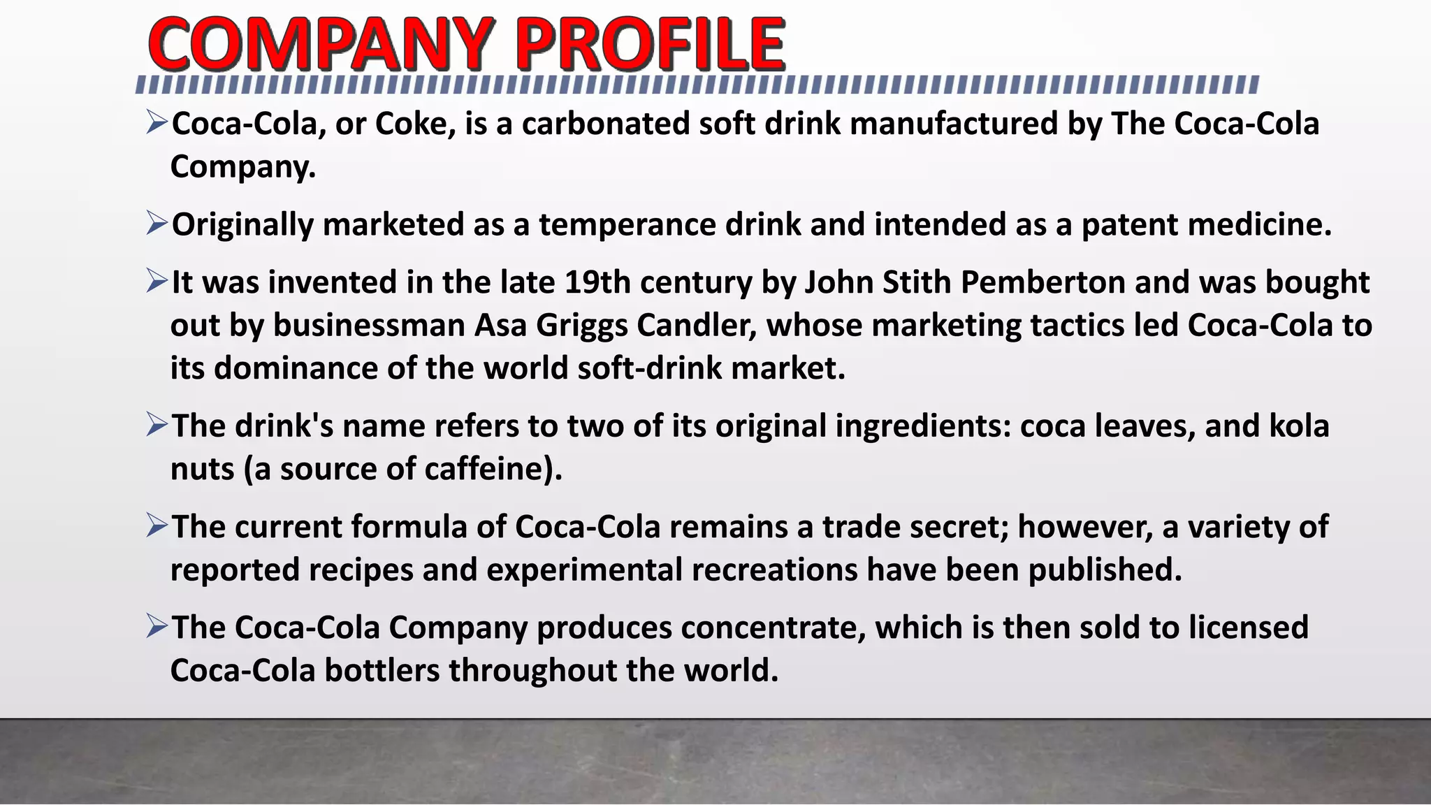 Coca-Cola, or Coke, is a carbonated soft drink manufactured by The Coca-Cola
Company.
Originally marketed as a temperance drink and intended as a patent medicine.
It was invented in the late 19th century by John Stith Pemberton and was bought
out by businessman Asa Griggs Candler, whose marketing tactics led Coca-Cola to
its dominance of the world soft-drink market.
The drink's name refers to two of its original ingredients: coca leaves, and kola
nuts (a source of caffeine).
The current formula of Coca-Cola remains a trade secret; however, a variety of
reported recipes and experimental recreations have been published.
The Coca-Cola Company produces concentrate, which is then sold to licensed
Coca-Cola bottlers throughout the world.
 