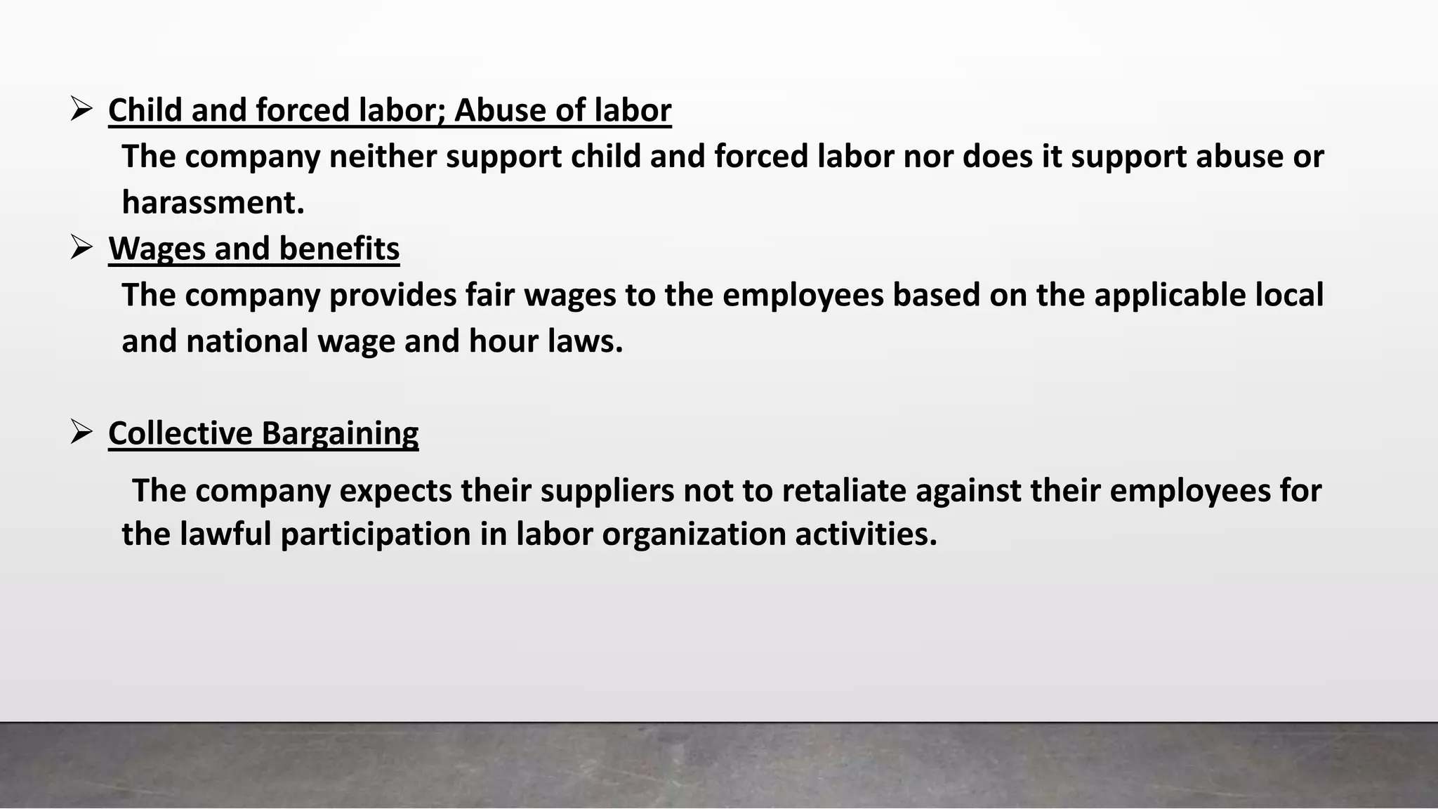  Child and forced labor; Abuse of labor
The company neither support child and forced labor nor does it support abuse or
harassment.
 Wages and benefits
The company provides fair wages to the employees based on the applicable local
and national wage and hour laws.
 Collective Bargaining
The company expects their suppliers not to retaliate against their employees for
the lawful participation in labor organization activities.
 