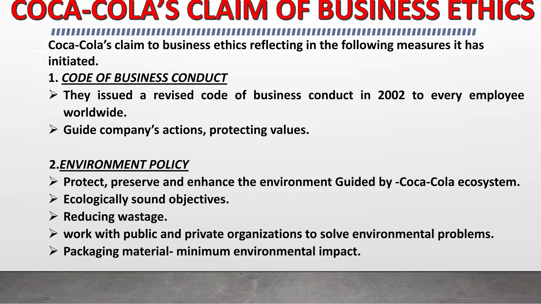 Coca-Cola’s claim to business ethics reflecting in the following measures it has
initiated.
1. CODE OF BUSINESS CONDUCT
 They issued a revised code of business conduct in 2002 to every employee
worldwide.
 Guide company’s actions, protecting values.
2.ENVIRONMENT POLICY
 Protect, preserve and enhance the environment Guided by -Coca-Cola ecosystem.
 Ecologically sound objectives.
 Reducing wastage.
 work with public and private organizations to solve environmental problems.
 Packaging material- minimum environmental impact.
 