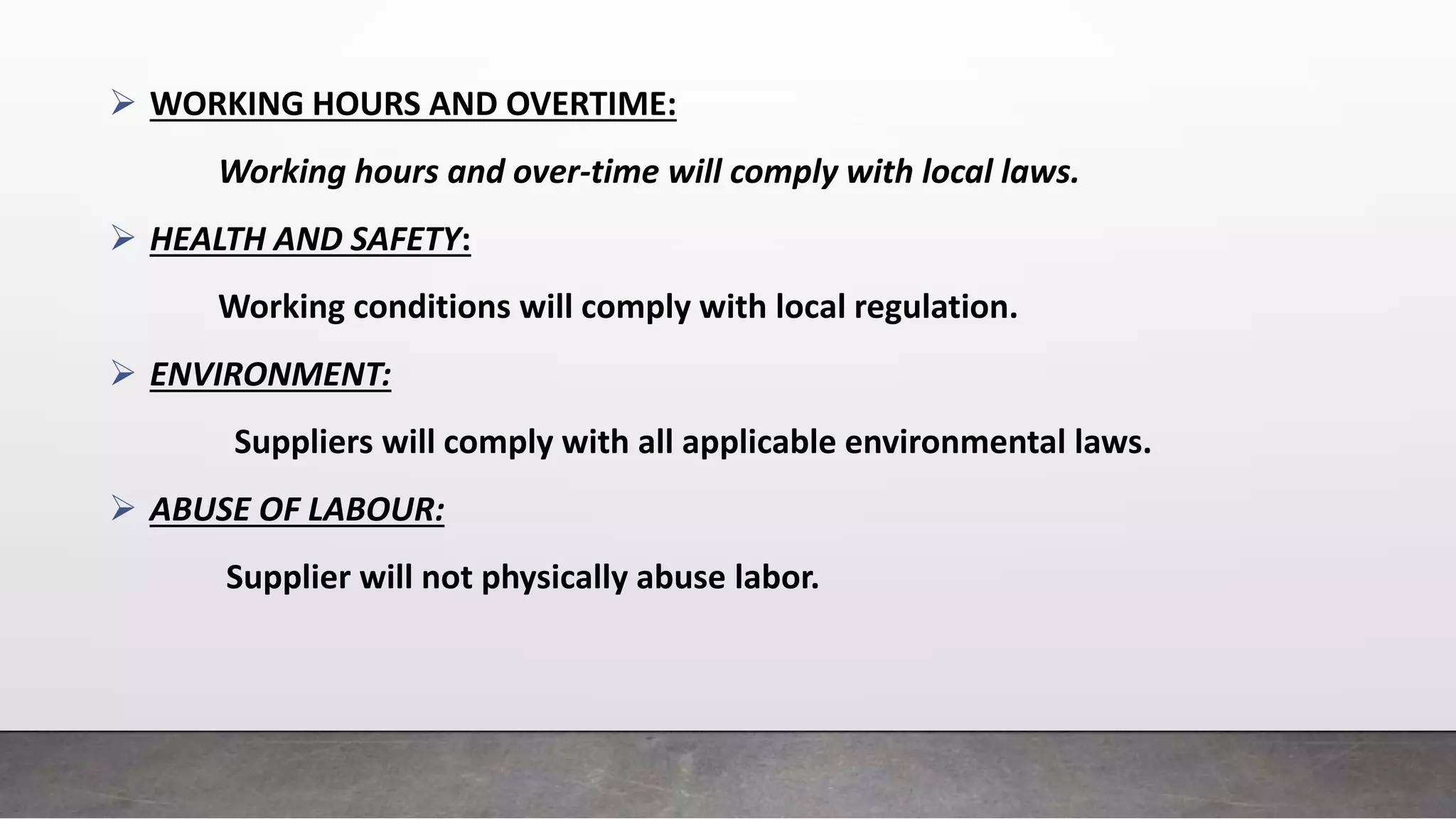  WORKING HOURS AND OVERTIME:
Working hours and over-time will comply with local laws.
 HEALTH AND SAFETY:
Working conditions will comply with local regulation.
 ENVIRONMENT:
Suppliers will comply with all applicable environmental laws.
 ABUSE OF LABOUR:
Supplier will not physically abuse labor.
 