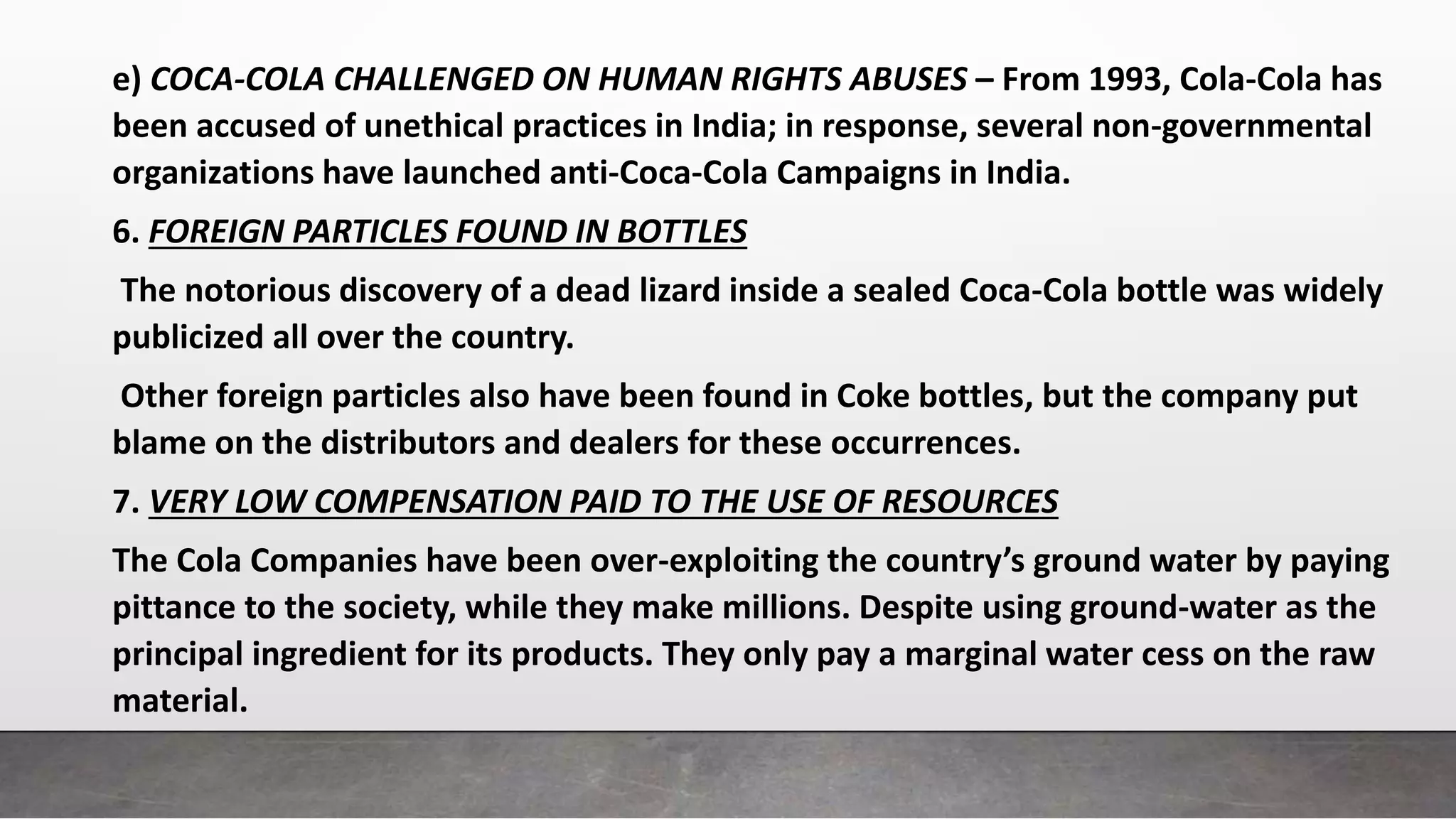 e) COCA-COLA CHALLENGED ON HUMAN RIGHTS ABUSES – From 1993, Cola-Cola has
been accused of unethical practices in India; in response, several non-governmental
organizations have launched anti-Coca-Cola Campaigns in India.
6. FOREIGN PARTICLES FOUND IN BOTTLES
The notorious discovery of a dead lizard inside a sealed Coca-Cola bottle was widely
publicized all over the country.
Other foreign particles also have been found in Coke bottles, but the company put
blame on the distributors and dealers for these occurrences.
7. VERY LOW COMPENSATION PAID TO THE USE OF RESOURCES
The Cola Companies have been over-exploiting the country’s ground water by paying
pittance to the society, while they make millions. Despite using ground-water as the
principal ingredient for its products. They only pay a marginal water cess on the raw
material.
 