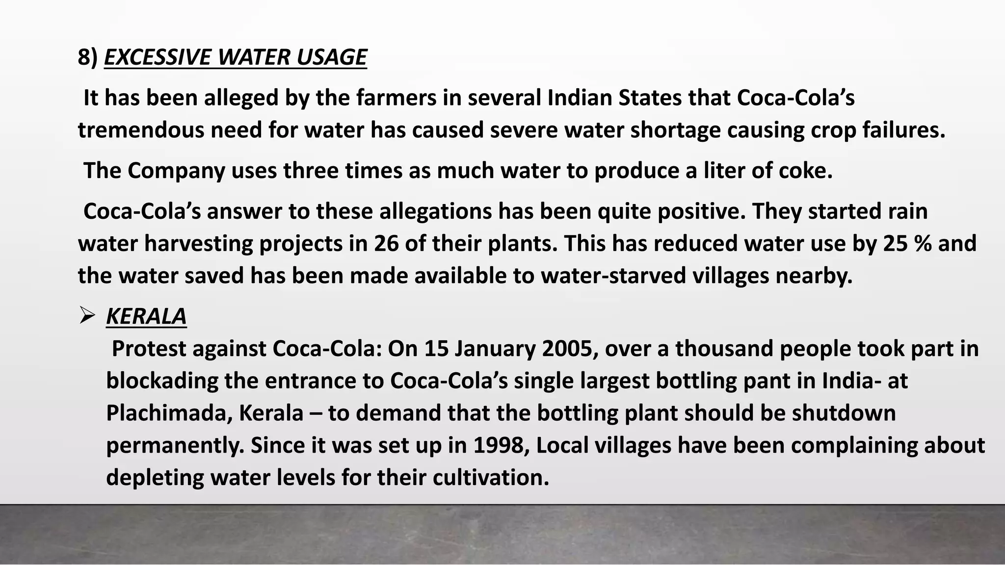 8) EXCESSIVE WATER USAGE
It has been alleged by the farmers in several Indian States that Coca-Cola’s
tremendous need for water has caused severe water shortage causing crop failures.
The Company uses three times as much water to produce a liter of coke.
Coca-Cola’s answer to these allegations has been quite positive. They started rain
water harvesting projects in 26 of their plants. This has reduced water use by 25 % and
the water saved has been made available to water-starved villages nearby.
 KERALA
Protest against Coca-Cola: On 15 January 2005, over a thousand people took part in
blockading the entrance to Coca-Cola’s single largest bottling pant in India- at
Plachimada, Kerala – to demand that the bottling plant should be shutdown
permanently. Since it was set up in 1998, Local villages have been complaining about
depleting water levels for their cultivation.
 