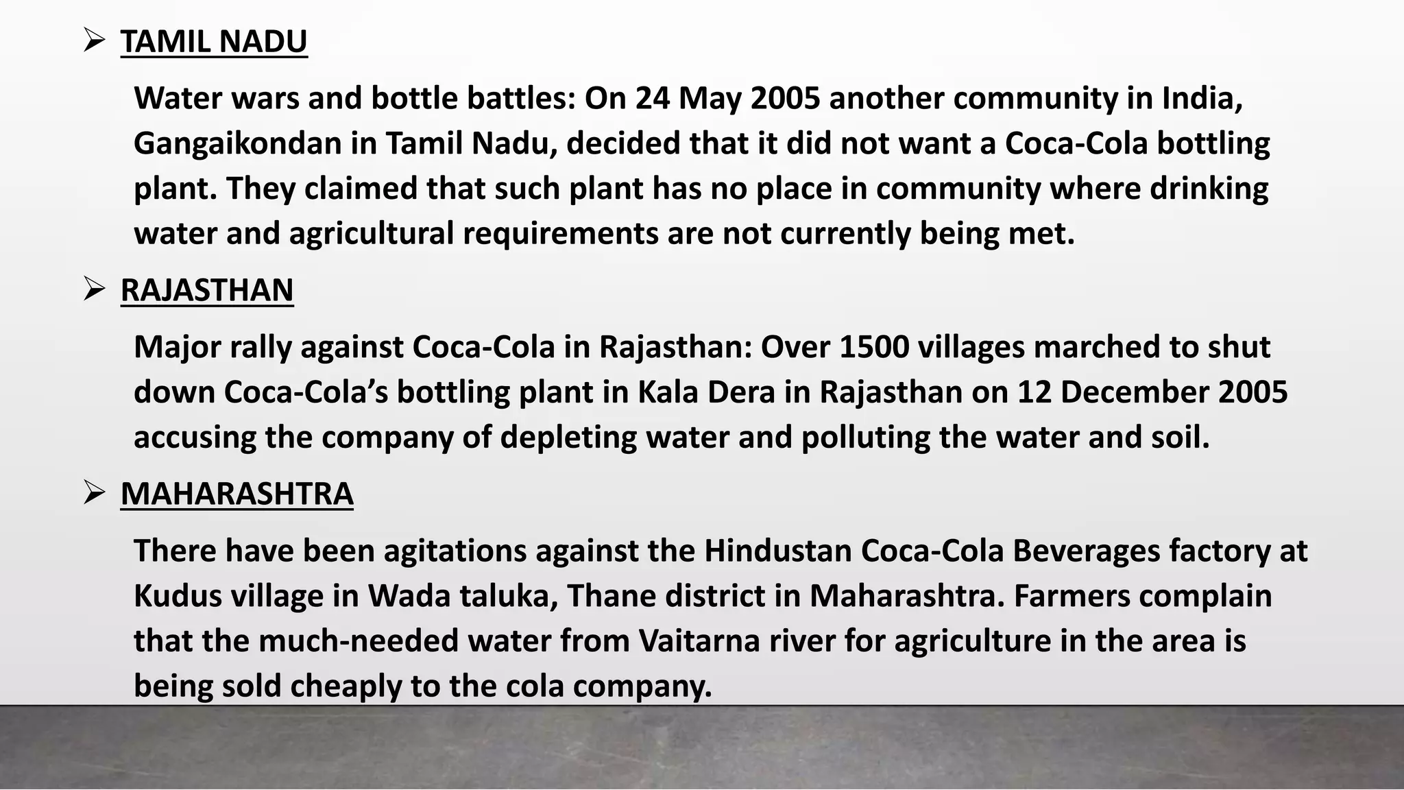  TAMIL NADU
Water wars and bottle battles: On 24 May 2005 another community in India,
Gangaikondan in Tamil Nadu, decided that it did not want a Coca-Cola bottling
plant. They claimed that such plant has no place in community where drinking
water and agricultural requirements are not currently being met.
 RAJASTHAN
Major rally against Coca-Cola in Rajasthan: Over 1500 villages marched to shut
down Coca-Cola’s bottling plant in Kala Dera in Rajasthan on 12 December 2005
accusing the company of depleting water and polluting the water and soil.
 MAHARASHTRA
There have been agitations against the Hindustan Coca-Cola Beverages factory at
Kudus village in Wada taluka, Thane district in Maharashtra. Farmers complain
that the much-needed water from Vaitarna river for agriculture in the area is
being sold cheaply to the cola company.
 