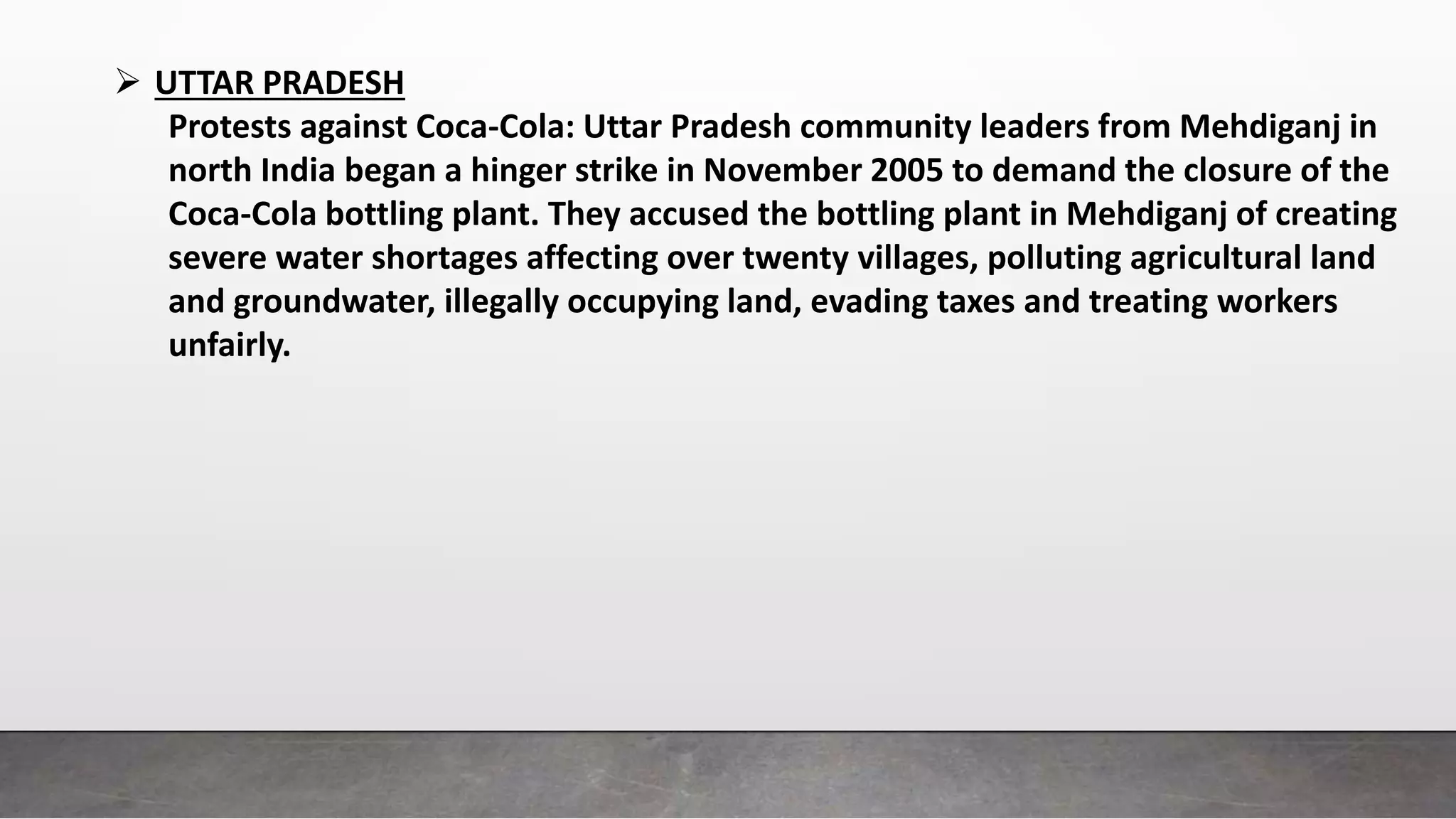  UTTAR PRADESH
Protests against Coca-Cola: Uttar Pradesh community leaders from Mehdiganj in
north India began a hinger strike in November 2005 to demand the closure of the
Coca-Cola bottling plant. They accused the bottling plant in Mehdiganj of creating
severe water shortages affecting over twenty villages, polluting agricultural land
and groundwater, illegally occupying land, evading taxes and treating workers
unfairly.
 