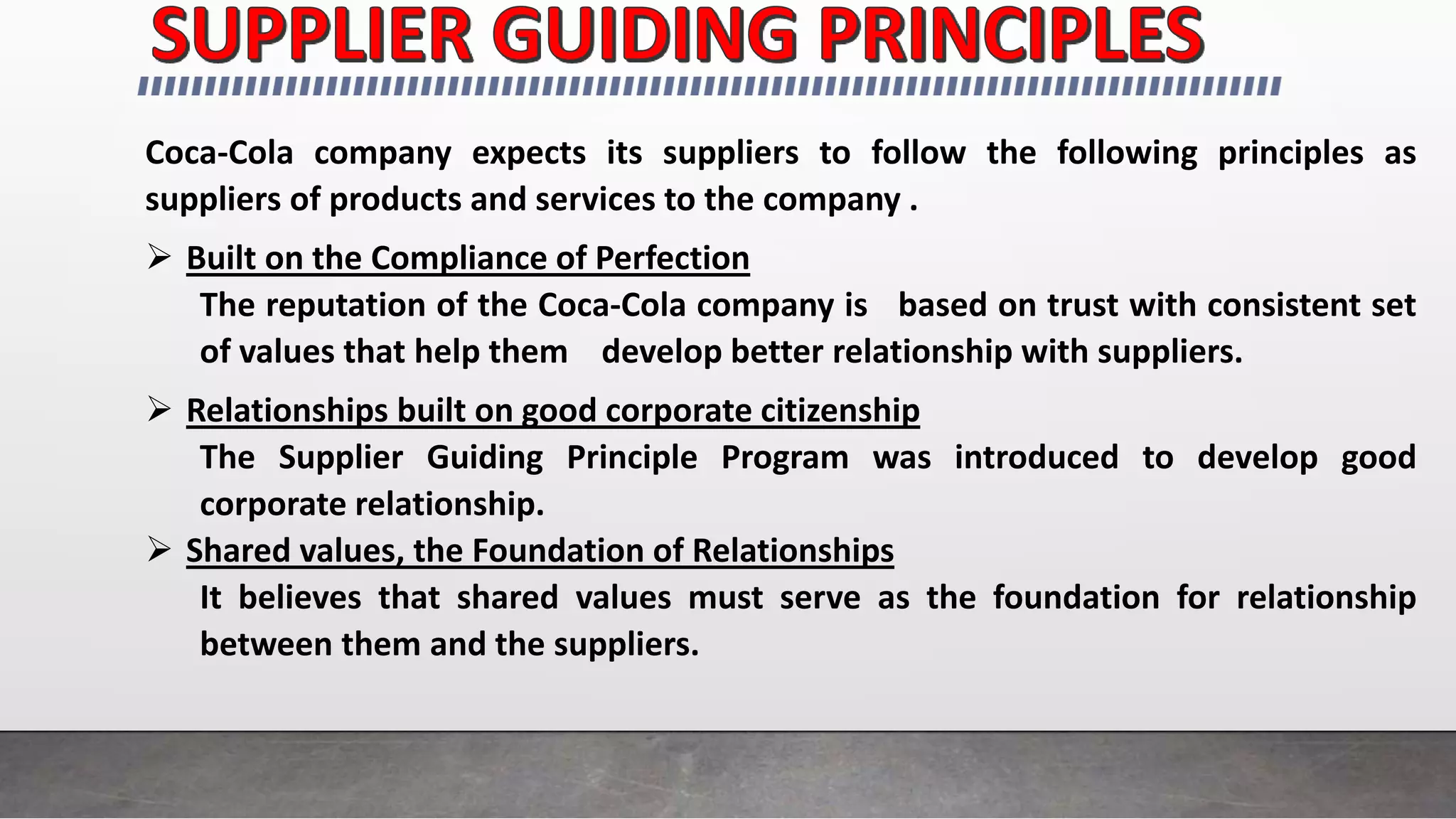 Coca-Cola company expects its suppliers to follow the following principles as
suppliers of products and services to the company .
 Built on the Compliance of Perfection
The reputation of the Coca-Cola company is based on trust with consistent set
of values that help them develop better relationship with suppliers.
 Relationships built on good corporate citizenship
The Supplier Guiding Principle Program was introduced to develop good
corporate relationship.
 Shared values, the Foundation of Relationships
It believes that shared values must serve as the foundation for relationship
between them and the suppliers.
 