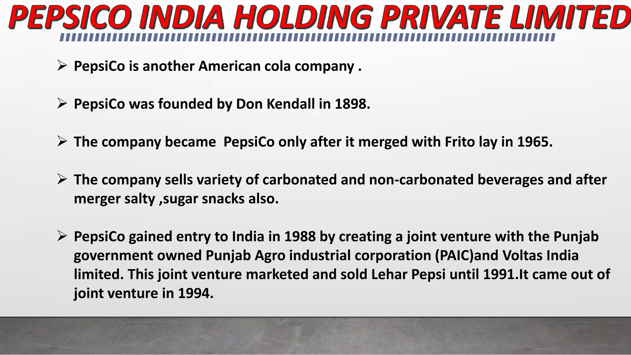  PepsiCo is another American cola company .
 PepsiCo was founded by Don Kendall in 1898.
 The company became PepsiCo only after it merged with Frito lay in 1965.
 The company sells variety of carbonated and non-carbonated beverages and after
merger salty ,sugar snacks also.
 PepsiCo gained entry to India in 1988 by creating a joint venture with the Punjab
government owned Punjab Agro industrial corporation (PAIC)and Voltas India
limited. This joint venture marketed and sold Lehar Pepsi until 1991.It came out of
joint venture in 1994.
 