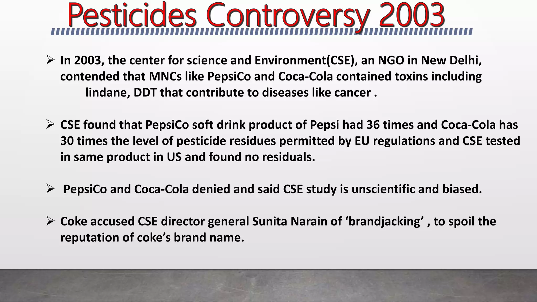  In 2003, the center for science and Environment(CSE), an NGO in New Delhi,
contended that MNCs like PepsiCo and Coca-Cola contained toxins including
lindane, DDT that contribute to diseases like cancer .
 CSE found that PepsiCo soft drink product of Pepsi had 36 times and Coca-Cola has
30 times the level of pesticide residues permitted by EU regulations and CSE tested
in same product in US and found no residuals.
 PepsiCo and Coca-Cola denied and said CSE study is unscientific and biased.
 Coke accused CSE director general Sunita Narain of ‘brandjacking’ , to spoil the
reputation of coke’s brand name.
 
