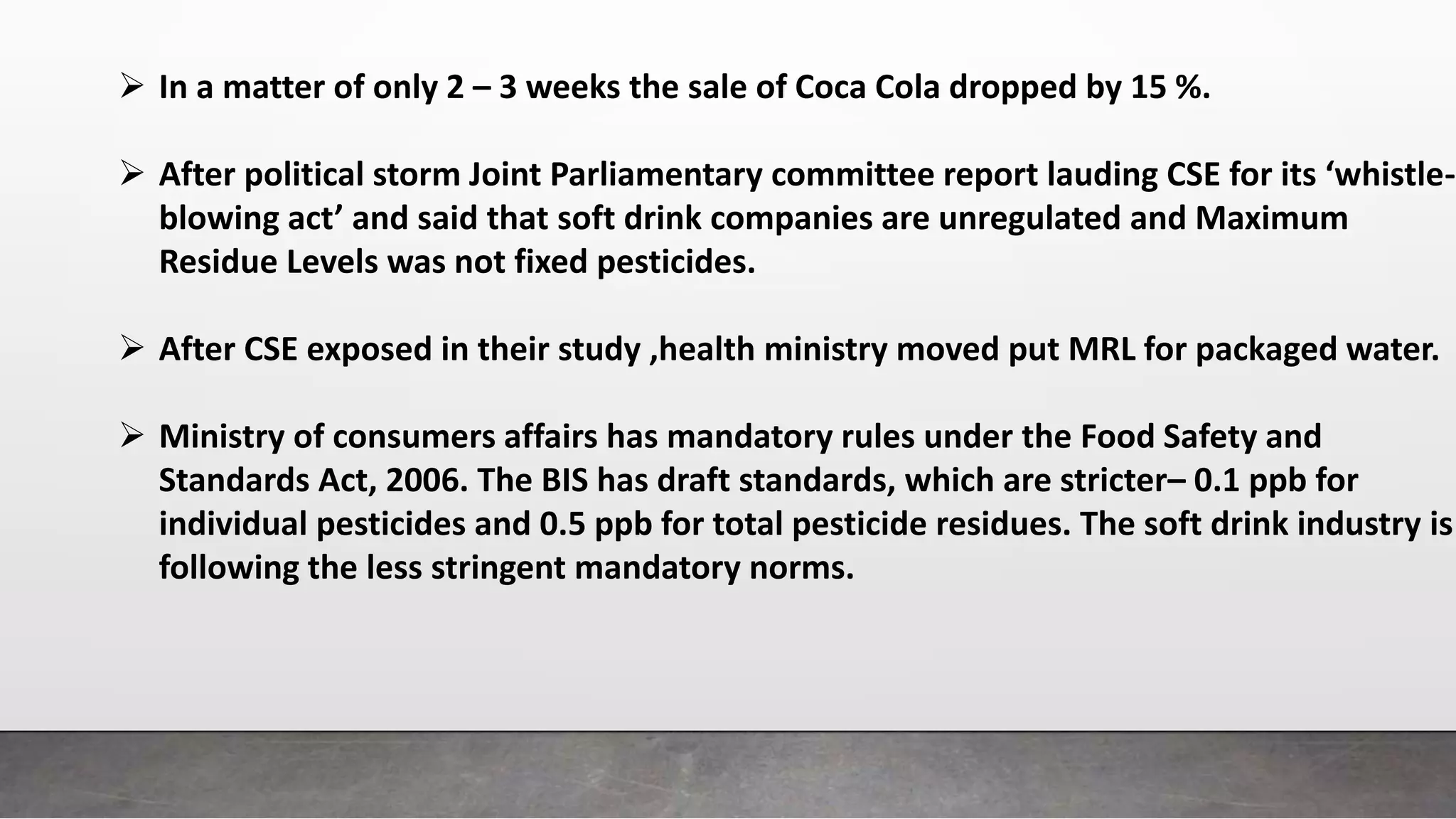  In a matter of only 2 – 3 weeks the sale of Coca Cola dropped by 15 %.
 After political storm Joint Parliamentary committee report lauding CSE for its ‘whistle-
blowing act’ and said that soft drink companies are unregulated and Maximum
Residue Levels was not fixed pesticides.
 After CSE exposed in their study ,health ministry moved put MRL for packaged water.
 Ministry of consumers affairs has mandatory rules under the Food Safety and
Standards Act, 2006. The BIS has draft standards, which are stricter– 0.1 ppb for
individual pesticides and 0.5 ppb for total pesticide residues. The soft drink industry is
following the less stringent mandatory norms.
 