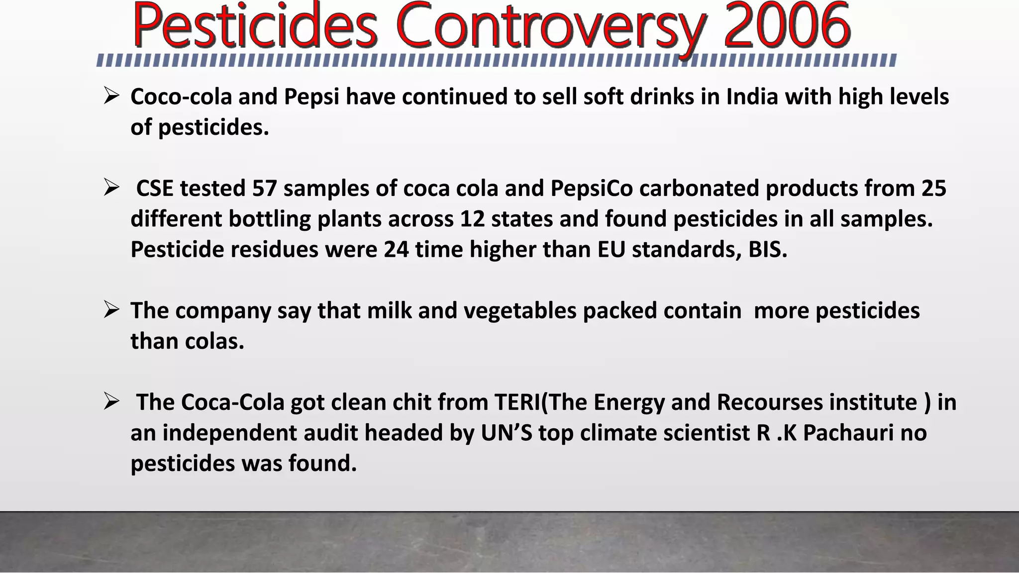 Coco-cola and Pepsi have continued to sell soft drinks in India with high levels
of pesticides.
 CSE tested 57 samples of coca cola and PepsiCo carbonated products from 25
different bottling plants across 12 states and found pesticides in all samples.
Pesticide residues were 24 time higher than EU standards, BIS.
 The company say that milk and vegetables packed contain more pesticides
than colas.
 The Coca-Cola got clean chit from TERI(The Energy and Recourses institute ) in
an independent audit headed by UN’S top climate scientist R .K Pachauri no
pesticides was found.
 