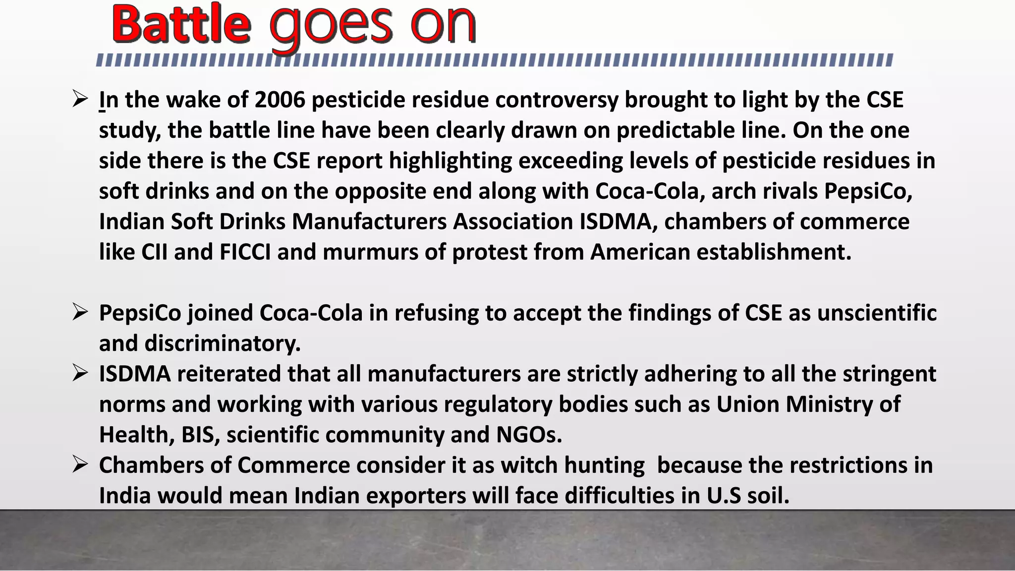  In the wake of 2006 pesticide residue controversy brought to light by the CSE
study, the battle line have been clearly drawn on predictable line. On the one
side there is the CSE report highlighting exceeding levels of pesticide residues in
soft drinks and on the opposite end along with Coca-Cola, arch rivals PepsiCo,
Indian Soft Drinks Manufacturers Association ISDMA, chambers of commerce
like CII and FICCI and murmurs of protest from American establishment.
 PepsiCo joined Coca-Cola in refusing to accept the findings of CSE as unscientific
and discriminatory.
 ISDMA reiterated that all manufacturers are strictly adhering to all the stringent
norms and working with various regulatory bodies such as Union Ministry of
Health, BIS, scientific community and NGOs.
 Chambers of Commerce consider it as witch hunting because the restrictions in
India would mean Indian exporters will face difficulties in U.S soil.
 